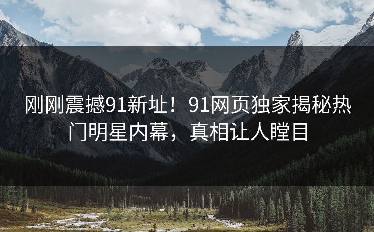 刚刚震撼91新址！91网页独家揭秘热门明星内幕，真相让人瞠目