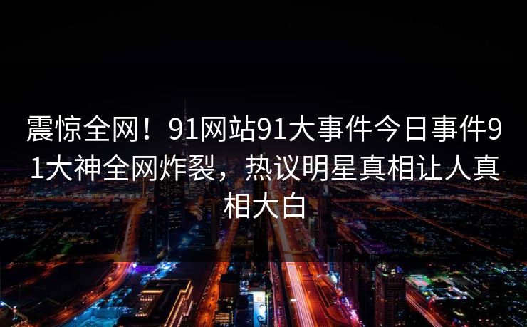 震惊全网！91网站91大事件今日事件91大神全网炸裂，热议明星真相让人真相大白