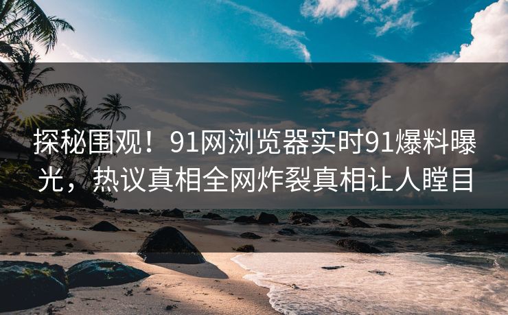 探秘围观！91网浏览器实时91爆料曝光，热议真相全网炸裂真相让人瞠目