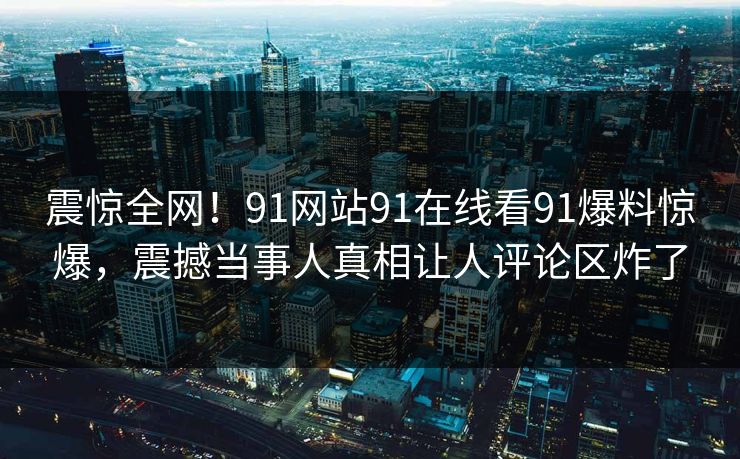 震惊全网！91网站91在线看91爆料惊爆，震撼当事人真相让人评论区炸了