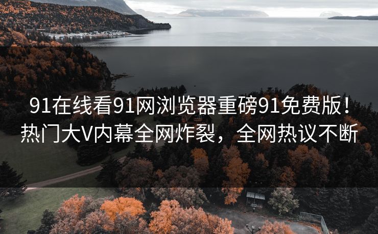 91在线看91网浏览器重磅91免费版！热门大V内幕全网炸裂，全网热议不断
