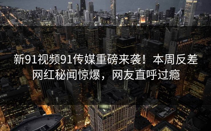 新91视频91传媒重磅来袭！本周反差网红秘闻惊爆，网友直呼过瘾