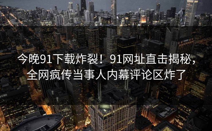 今晚91下载炸裂！91网址直击揭秘，全网疯传当事人内幕评论区炸了