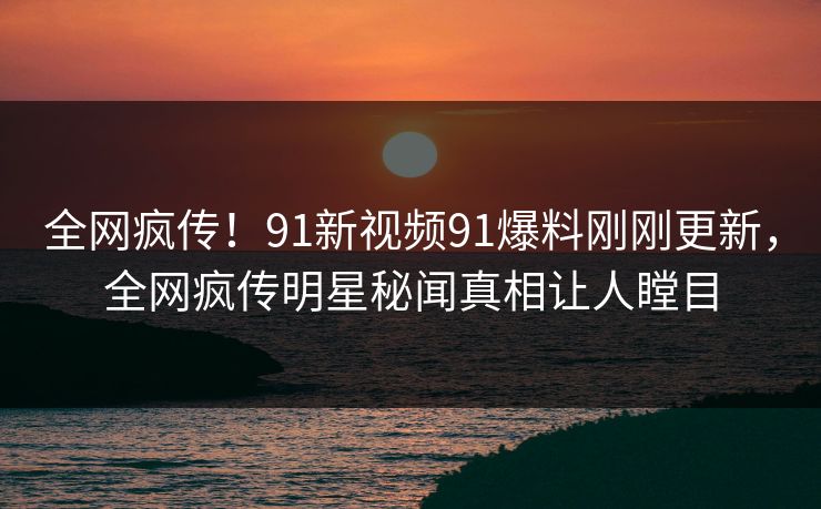 全网疯传！91新视频91爆料刚刚更新，全网疯传明星秘闻真相让人瞠目