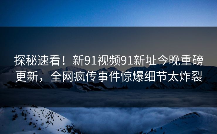 探秘速看！新91视频91新址今晚重磅更新，全网疯传事件惊爆细节太炸裂