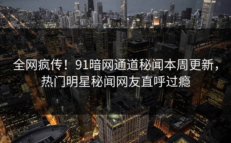 全网疯传！91暗网通道秘闻本周更新，热门明星秘闻网友直呼过瘾