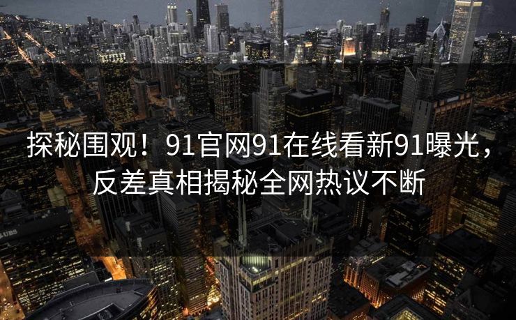 探秘围观！91官网91在线看新91曝光，反差真相揭秘全网热议不断
