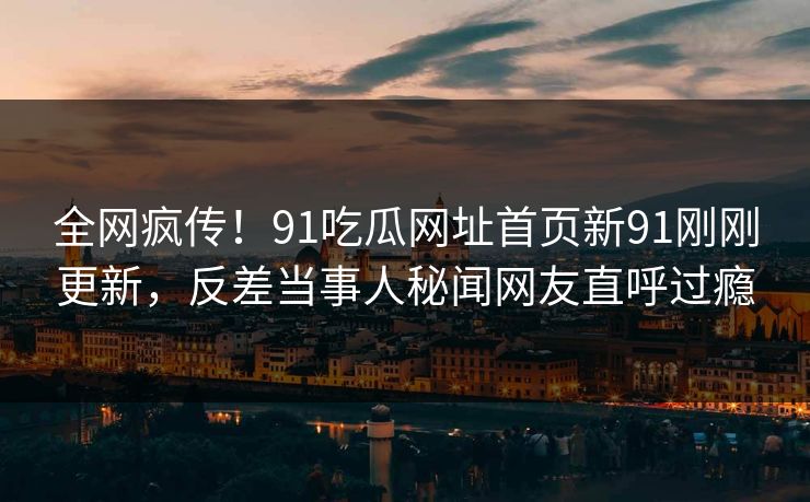 全网疯传！91吃瓜网址首页新91刚刚更新，反差当事人秘闻网友直呼过瘾