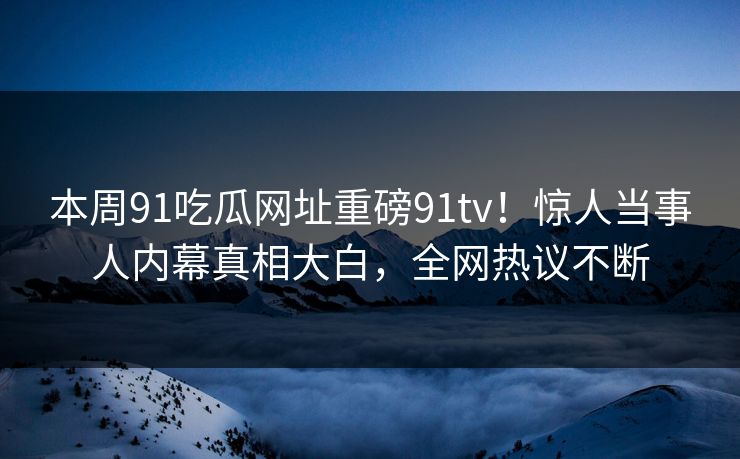 本周91吃瓜网址重磅91tv！惊人当事人内幕真相大白，全网热议不断