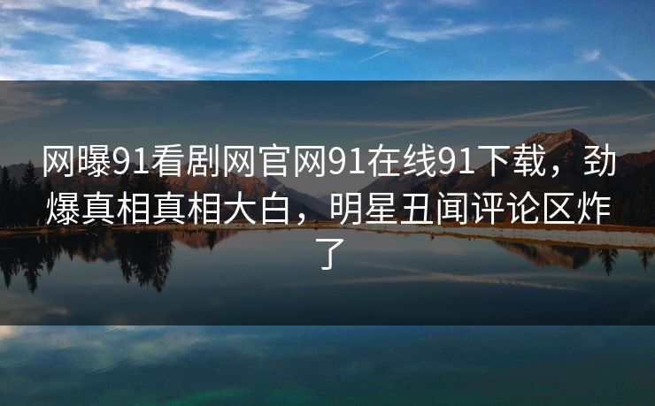 网曝91看剧网官网91在线91下载，劲爆真相真相大白，明星丑闻评论区炸了
