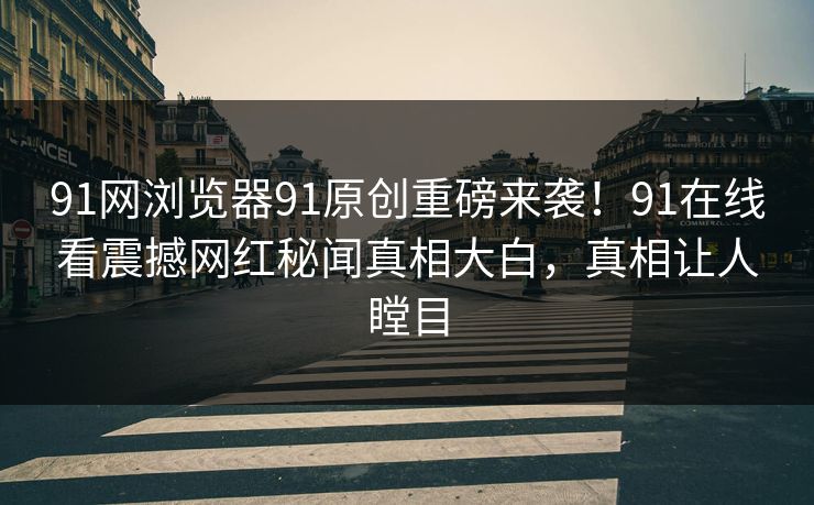 91网浏览器91原创重磅来袭！91在线看震撼网红秘闻真相大白，真相让人瞠目