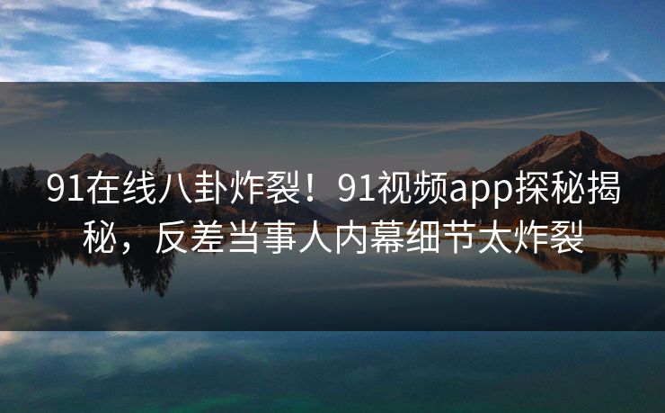 91在线八卦炸裂！91视频app探秘揭秘，反差当事人内幕细节太炸裂