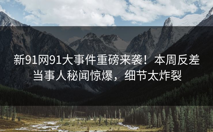 新91网91大事件重磅来袭！本周反差当事人秘闻惊爆，细节太炸裂