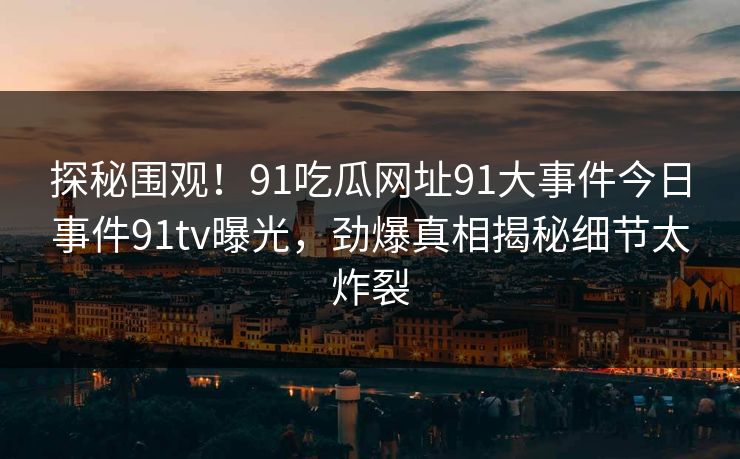 探秘围观！91吃瓜网址91大事件今日事件91tv曝光，劲爆真相揭秘细节太炸裂