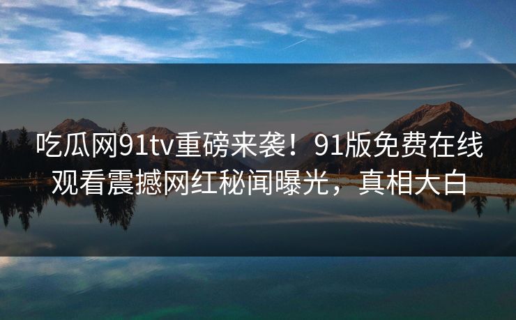 吃瓜网91tv重磅来袭！91版免费在线观看震撼网红秘闻曝光，真相大白