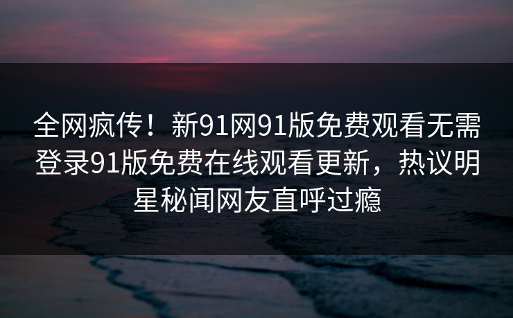 全网疯传！新91网91版免费观看无需登录91版免费在线观看更新，热议明星秘闻网友直呼过瘾