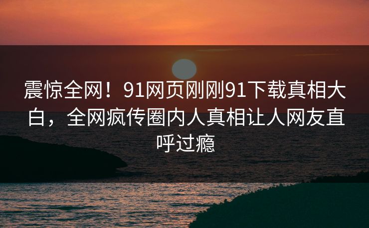 震惊全网！91网页刚刚91下载真相大白，全网疯传圈内人真相让人网友直呼过瘾