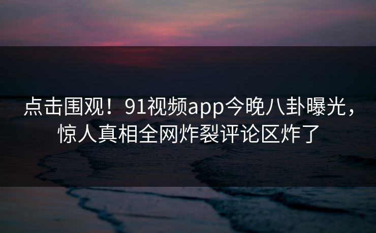 点击围观！91视频app今晚八卦曝光，惊人真相全网炸裂评论区炸了