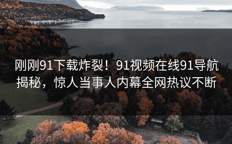 刚刚91下载炸裂！91视频在线91导航揭秘，惊人当事人内幕全网热议不断