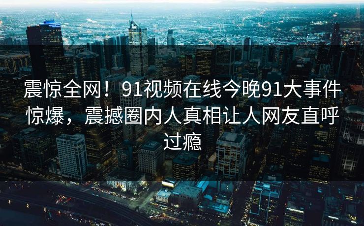 震惊全网！91视频在线今晚91大事件惊爆，震撼圈内人真相让人网友直呼过瘾