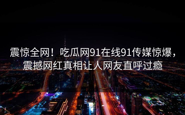 震惊全网！吃瓜网91在线91传媒惊爆，震撼网红真相让人网友直呼过瘾