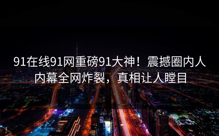 91在线91网重磅91大神！震撼圈内人内幕全网炸裂，真相让人瞠目