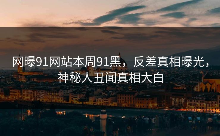 网曝91网站本周91黑，反差真相曝光，神秘人丑闻真相大白