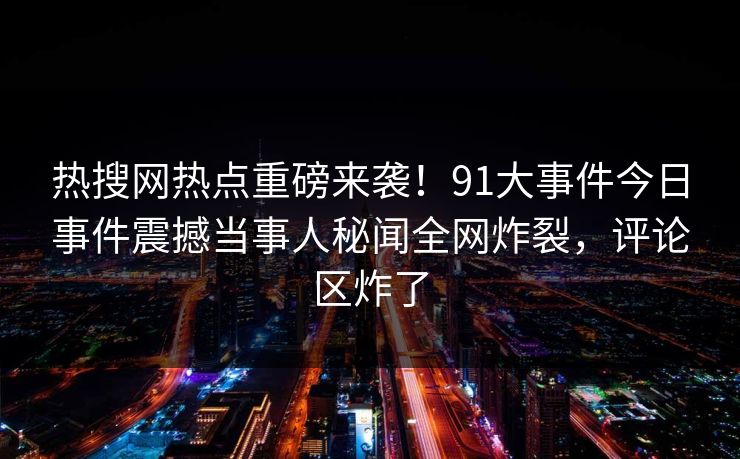 热搜网热点重磅来袭！91大事件今日事件震撼当事人秘闻全网炸裂，评论区炸了