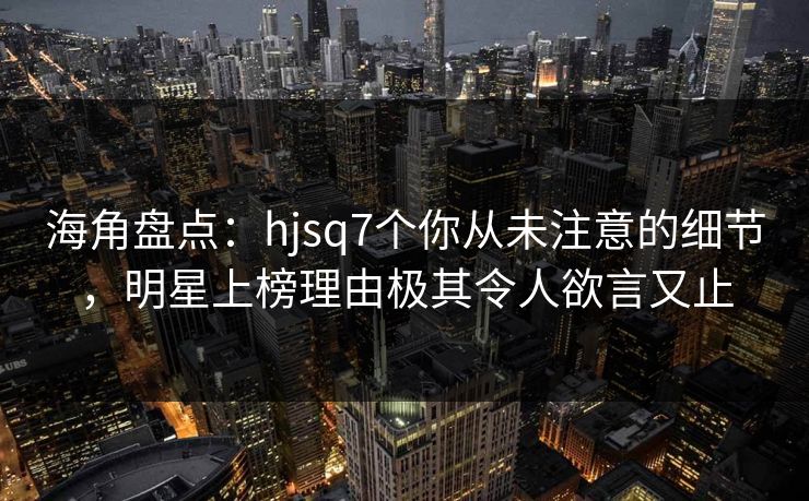 海角盘点：hjsq7个你从未注意的细节，明星上榜理由极其令人欲言又止