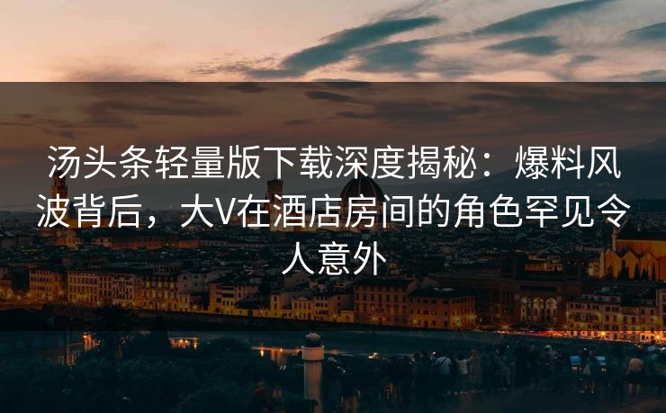 汤头条轻量版下载深度揭秘：爆料风波背后，大V在酒店房间的角色罕见令人意外