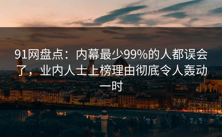 91网盘点：内幕最少99%的人都误会了，业内人士上榜理由彻底令人轰动一时