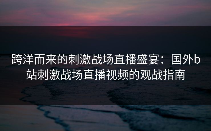 跨洋而来的刺激战场直播盛宴：国外b站刺激战场直播视频的观战指南