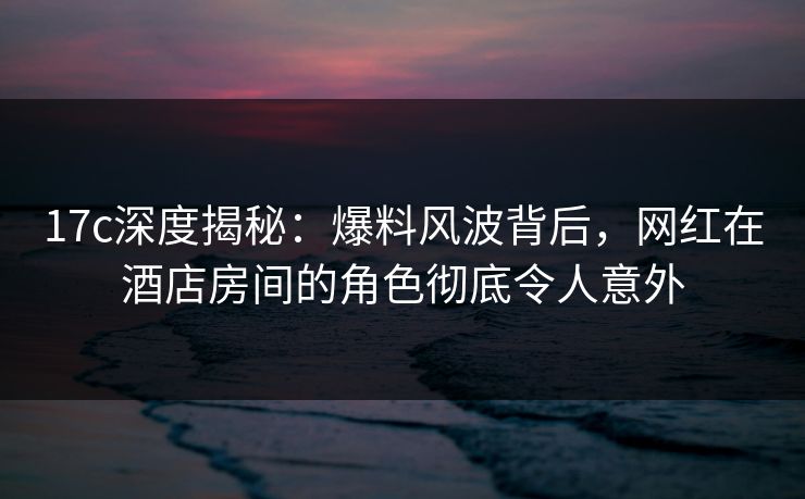 17c深度揭秘:爆料风波背后,网红在酒店房间的角色彻底令人意外 17c深度揭秘:爆料风波背后,网红在酒店房间的角色彻底令人意外