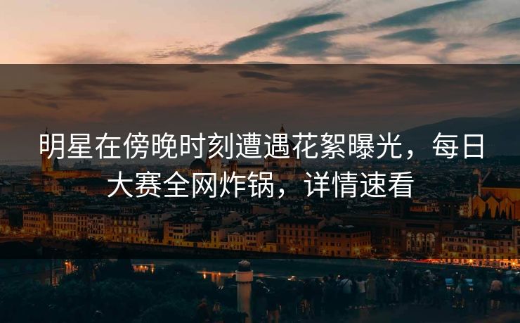 明星在傍晚时刻遭遇花絮曝光,每日大赛全网炸锅,详情速看 明星在傍晚时刻遭遇花絮曝光,每日大赛全网炸锅,详情速看