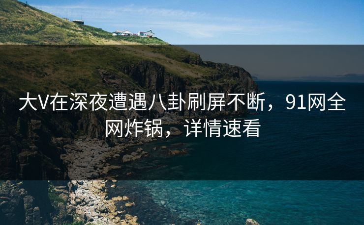 大V在深夜遭遇八卦刷屏不断，91网全网炸锅，详情速看