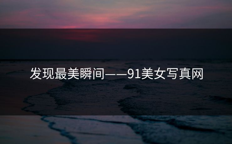 发现最美瞬间——91美女写真网 发现最美瞬间——91美女写真网