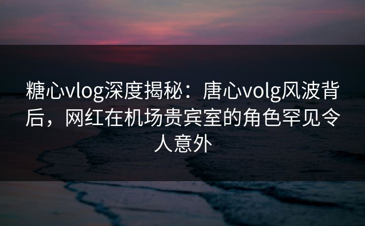 糖心vlog深度揭秘:唐心volg风波背后,网红在机场贵宾室的角色罕见令人意外 糖心vlog深度揭秘:唐心volg风波背后,网红在机场贵宾室的角色罕见令人意外