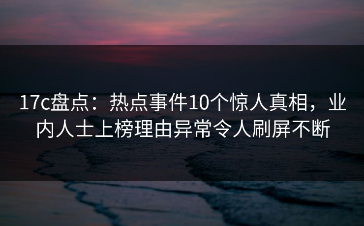 17c盘点:热点事件10个惊人真相,业内人士上榜理由异常令人刷屏不断 17c盘点:热点事件10个惊人真相,业内人士上榜理由异常令人刷屏不断