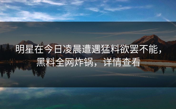 明星在今日凌晨遭遇猛料欲罢不能，黑料全网炸锅，详情查看