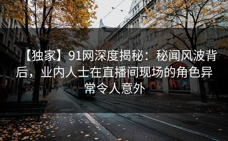 【独家】91网深度揭秘:秘闻风波背后,业内人士在直播间现场的角色异常令人意外 【独家】91网深度揭秘:秘闻风波背后,业内人士在直播间现场的角色异常令人意外