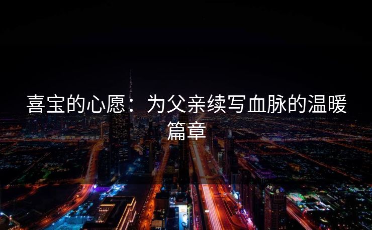 喜宝的心愿:为父亲续写血脉的温暖篇章 喜宝的心愿:为父亲续写血脉的温暖篇章