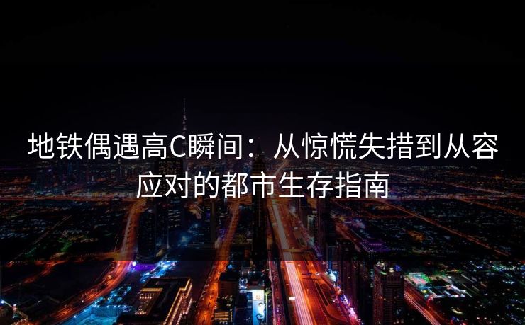 地铁偶遇高C瞬间:从惊慌失措到从容应对的都市生存指南 地铁偶遇高C瞬间:从惊慌失措到从容应对的都市生存指南