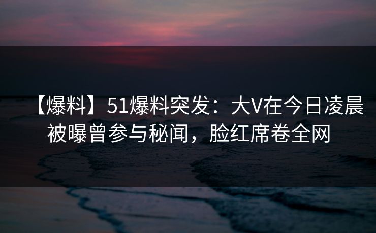【爆料】51爆料突发：大V在今日凌晨被曝曾参与秘闻，脸红席卷全网