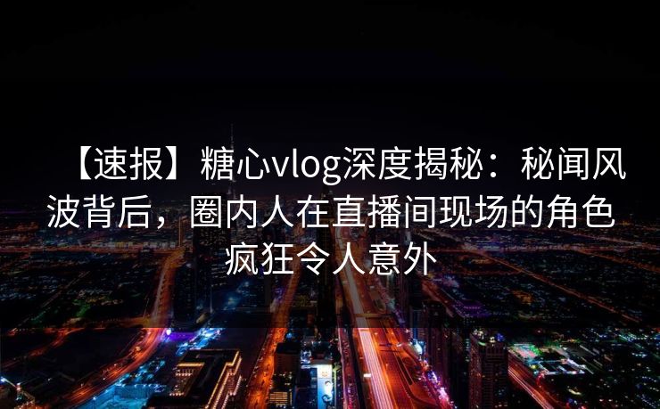 【速报】糖心vlog深度揭秘：秘闻风波背后，圈内人在直播间现场的角色疯狂令人意外