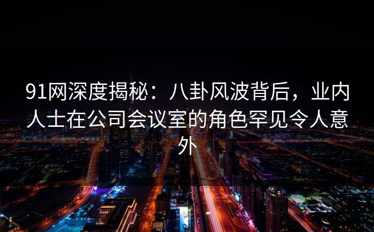 91网深度揭秘:八卦风波背后,业内人士在公司会议室的角色罕见令人意外 91网深度揭秘:八卦风波背后,业内人士在公司会议室的角色罕见令人意外