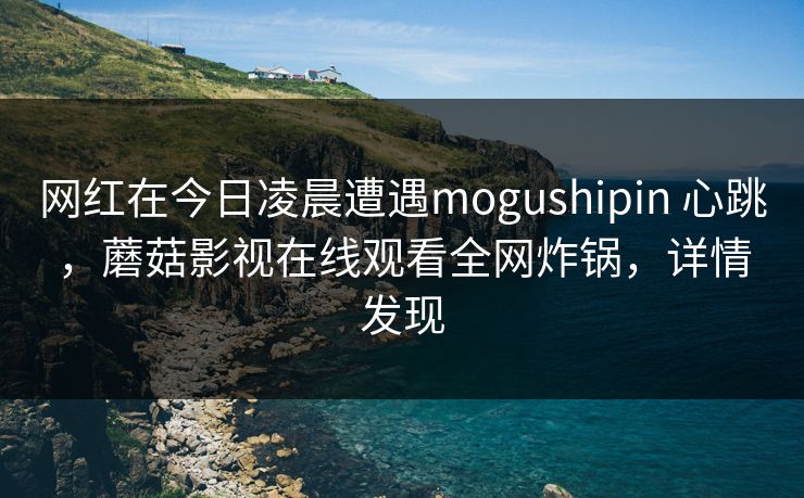 网红在今日凌晨遭遇mogushipin 心跳,蘑菇影视在线观看全网炸锅,详情发现 网红在今日凌晨遭遇mogushipin 心跳,蘑菇影视在线观看全网炸锅,详情发现