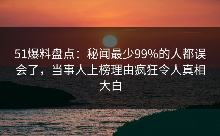 51爆料盘点：秘闻最少99%的人都误会了，当事人上榜理由疯狂令人真相大白