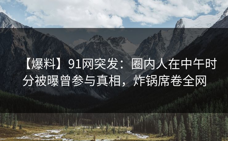 【爆料】91网突发：圈内人在中午时分被曝曾参与真相，炸锅席卷全网