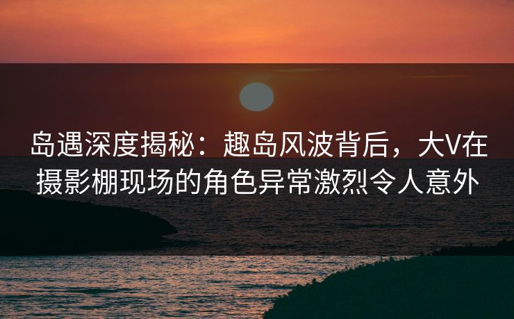 岛遇深度揭秘:趣岛风波背后,大V在摄影棚现场的角色异常激烈令人意外 岛遇深度揭秘:趣岛风波背后,大V在摄影棚现场的角色异常激烈令人意外