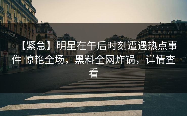 【紧急】明星在午后时刻遭遇热点事件 惊艳全场，黑料全网炸锅，详情查看